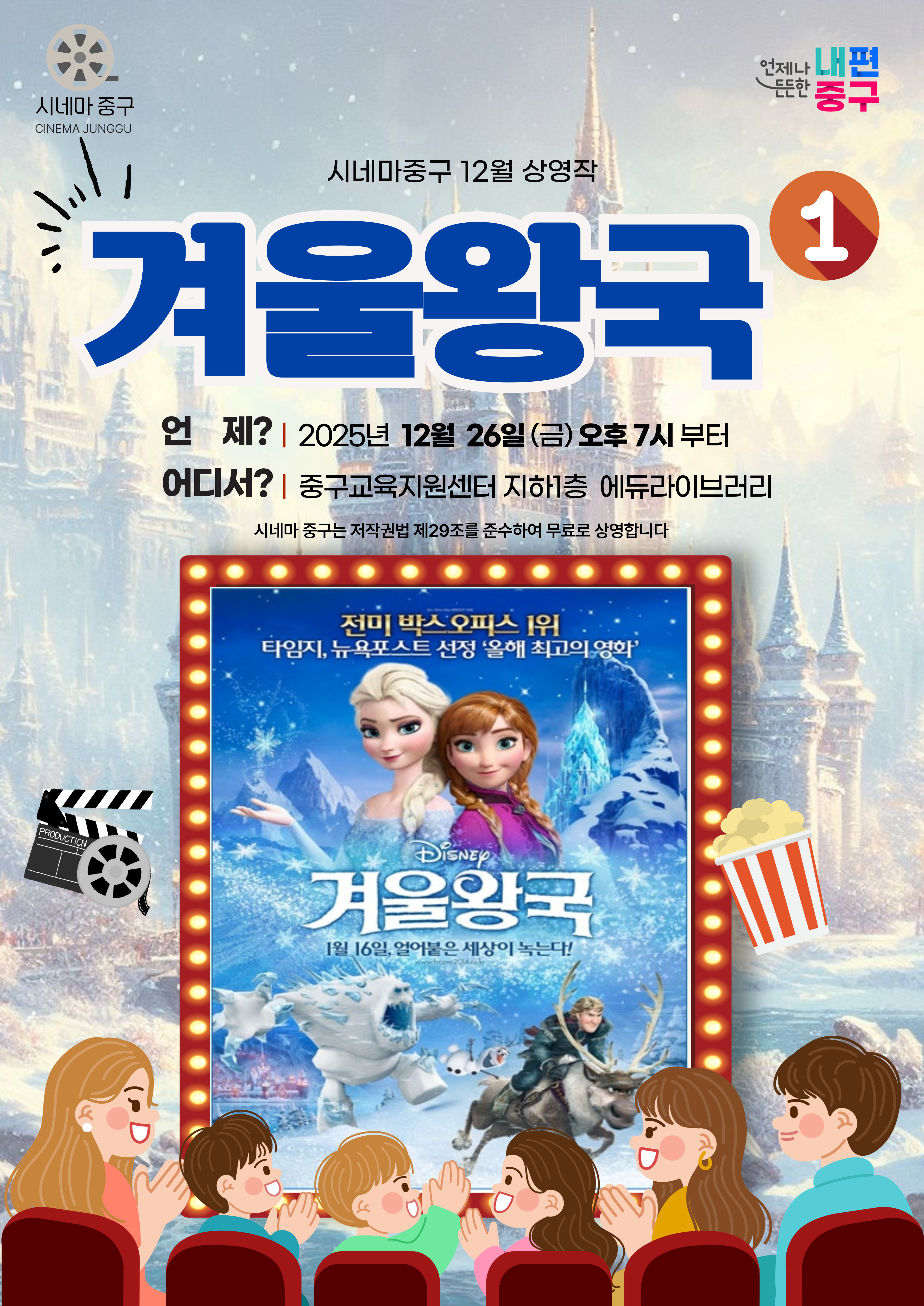 시네마 중구 CINEMA JUNGOU  든든한 중구  언제나 내편  시네마중구 12월 상영작 겨울왕국 언 제? | 2025년 12월 26일(금)오후 7시 부터 어디서? | 중구교육지원센터 지하1층 에듀라이브러리 시네마 중구는 저작권법 제29조를 준수하여 무료로 상영합니다    전미 박스오피스 1위 타임지, 뉴욕포스트 선정 '올해 최고의 영화'  DiSNEY 겨울왕국 1월 16일, 얼어품은 '상이 녹는다!