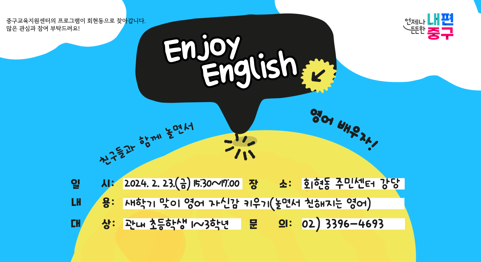중구교육지원센터의 프로그램이 회현동으로 찾아갑니다. 많은 관심과 참여 부탁드려요! 언체나 든든한 내편 중구 Enjoy English 친구들과 함께 놀면서 엉어 배우자! 일시: 2024.2. 23.(금) 15.30~17.00 장 내용: 새학기 맞이 영어 자신감 키우기(놀면서 친해지는 영어) 대상: 관내 초등학생 ~3학년 장소: 회현동 주민센터 강당 문의: 02) 3396-4693