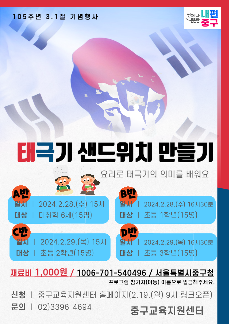 105주년 3.1절 기념행사 언제나 내편 중구 태극기 샌드위치 만들기 요리로 태극기의 의미를 배워요 A반 일시 | 2024.2.28.(수) 15시 대상 | 미취학 6세(15명) B반 일시 | 2024.2.28.(수) 16시30분 대상 | 초등 1학년(15명) C반 1 | 2024.2.29.(목) 15시 대상 | 초등 2학년(15명) D반 일시 | 2024.2.29.(목) 16시30분 대상 | 초등 3학년(15명) 재료비 1,000원 / 1006-701-540496 / 서울특별시중구청 프로그램 참가자(아동) 이름으로 입금해주세요. 신청 | 중구교육지원센터 홈페이지(2.19.(월) 9시 링크오픈) 문의 | 02)3396-4694 중구교육지원센터