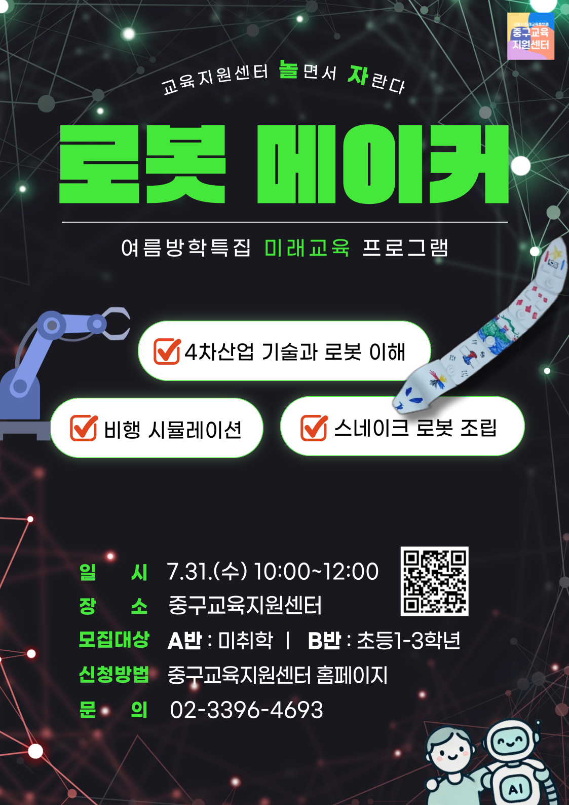 교육지원센터 놀면서 자란다  로롯 메이커 여름방학특집 미래교육 프로그램 4차산업 기술과 로봇 이해 비행 시뮬레이션 스네이크 로봇 조립  일 시 7.31.(수) 10:00~12:00 장 소 중구교육지원센터 모집대상 A반 : 미취학 | B반 : 초등1-3학년 신청방법 중구교육지원센터 홈페이지 문· 의 02-3396-4693