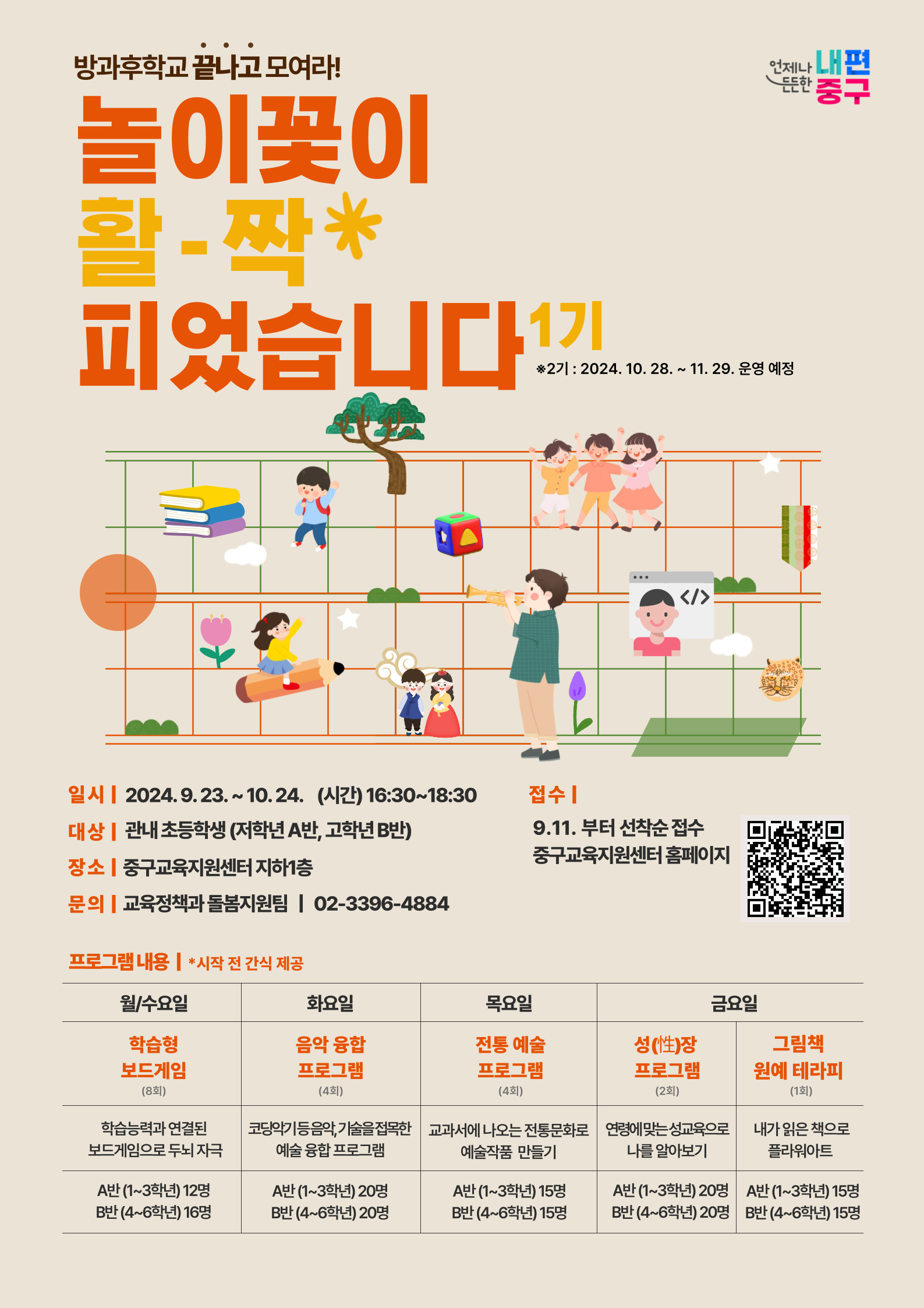 방과후학교 끝나고 모여라! 놀이꽃이 활짝 피었습니다 1기 ※ 2기: 2024.10.28.~11.29. 운영 예정  일시 ~ 10. 24. (시간) 16:30 ~ 18:30 대상 관내 초등학생 (저학년 A반, 고학년 B반)  장소 중구교육지원센터 지하1층  문의 교육정책과 돌봄지원팀 ☎ 02-3396-4884  접수 11.부터 선착순 접수 중구교육지원센터 홈페이지 프로그램 내용 ※ 시작 전 간식 제공  요일	프로그램	세부 내용	대상 월/수요일	학습형 보드게임 (8회)	학습능력과 연결된 보드게임으로 두뇌 자극	A반 (13학년) 12명, B반 (46학년) 16명 화요일	음악 융합 프로그램 (4회)	코딩기능을 응용한 가슴을 적시는 예술 융합 프로그램	A반 (13학년) 20명, B반 (46학년) 20명 목요일	전통 예술 프로그램 (4회)	교과서에 나오는 전통 문화로 예술 작품 만들기	A반 (13학년) 15명, B반 (46학년) 15명 금요일	성찰 프로그램 (2회)	연령에 맞는 성교육으로 나를 알아보기	A반 (13학년) 20명, B반 (46학년) 20명 금요일	그림책 원예 테라피 (1회)	내가 읽은 책으로 플라워아트	A반 (13학년) 15명, B반 (46학년) 15명