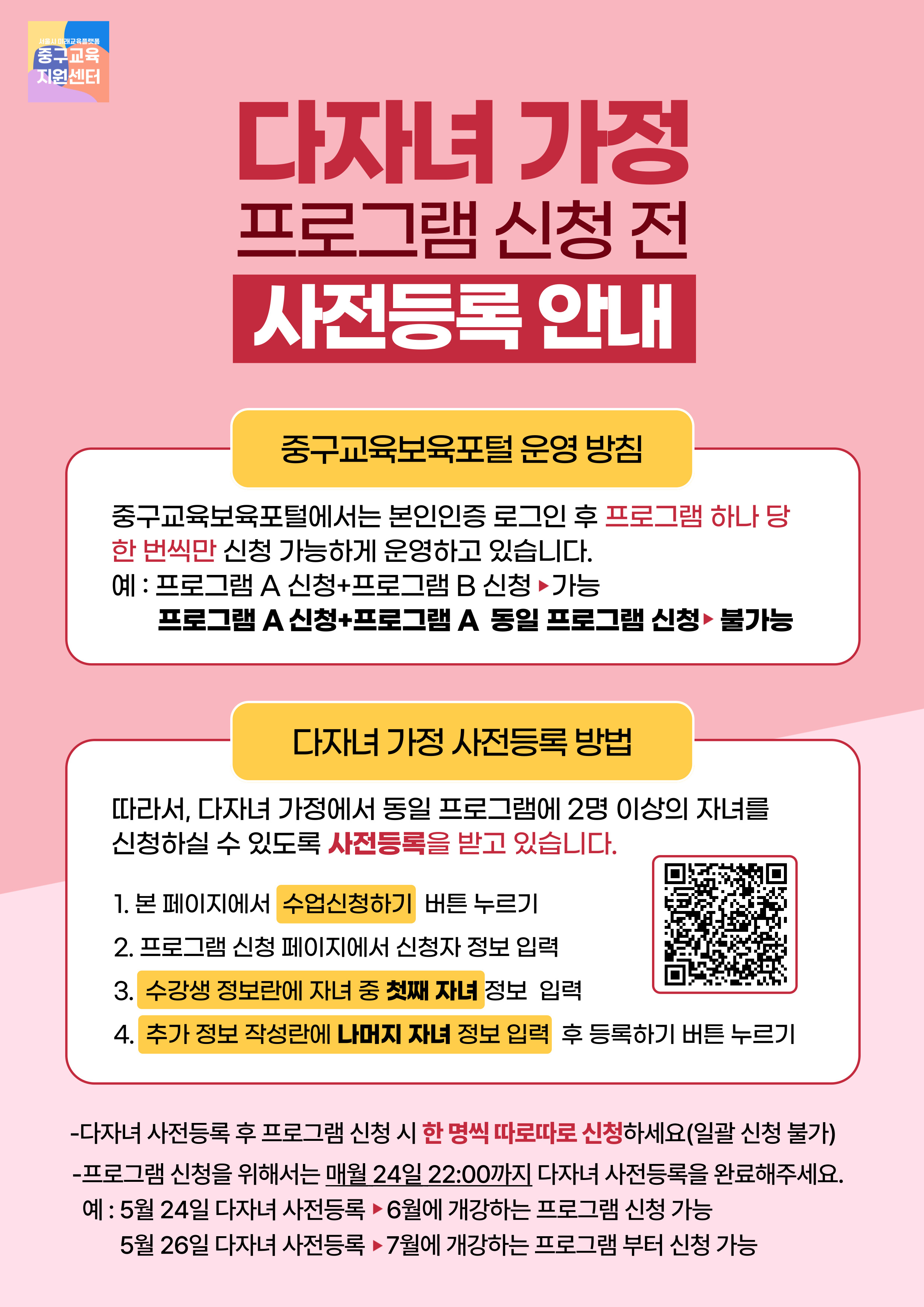 다자녀 가정 프로그램 신청 전 사전등록 안내  중구교육보육포털 운영 방침  중구교육보육포털에서는 본인인증 후 프로그램 하나 당 한 번씩만 신청 가능합니다. 예 : 프로그램 A 신청+프로그램 B 신청 ▶가능 프로그램 A(1) 신청+프로그램 A(2) 신청 ▶불가능  다자녀 가정 프로그램 신청 방법  다자녀 가정에서 동일 프로그램에 2명 이상의 자녀를 신청하기 위해서는 사전등록이 필요합니다.  1. 본 페이지에서 수업신청하기 버튼 누르기 2. 프로그램 신청 페이지에서 신청자 정보 입력 3. 수강생 정보란에 자녀 중 첫째 자녀 정보 입력 4. 추가 정보 작성란에 나머지 자녀 정보 입력 후 등록하기 버튼 누르기  프로그램 신청을 위해서는 매월 24일 22:00까지 다자녀 사전등록을 완료해주세요. 예 : 5월 24일 다자녀 사전등록 ▶ 6월에 개강하는 프로그램 신청 가능 5월 26일 다자녀 사전등록 ▶7월에 개강하는 프로그램 부터 신청 가능