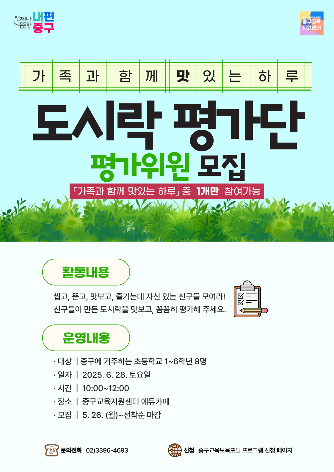 언제나 내편 든든한 중구  중구교육 지원센터  가족과함께 맛있는 하루  도시락 평가단  평가위원 모집  「가족과 함께 맛있는 하루」중 1개만 참여가능  활동내용 씹고, 뜯고, 맛보고, 즐기는데 자신 있는 친구들 모여라! 친구들이 만든 도시락을 맛보고, 꼼꼼히 평가해 주세요.  운영내용 · 대상 | 중구에 거주하는 초등학교 1~6학년 8명 · 일자 | 2025.6. 28. 토요일 · 시간 | 10:00~12:00 · 장소 | 중구교육지원센터 에듀카페 · 모집 | 5. 26. (월)~선착순 마감  문의전화 02)3396-4693  신청 중구교육보육포털 프로그램 신청 페이지