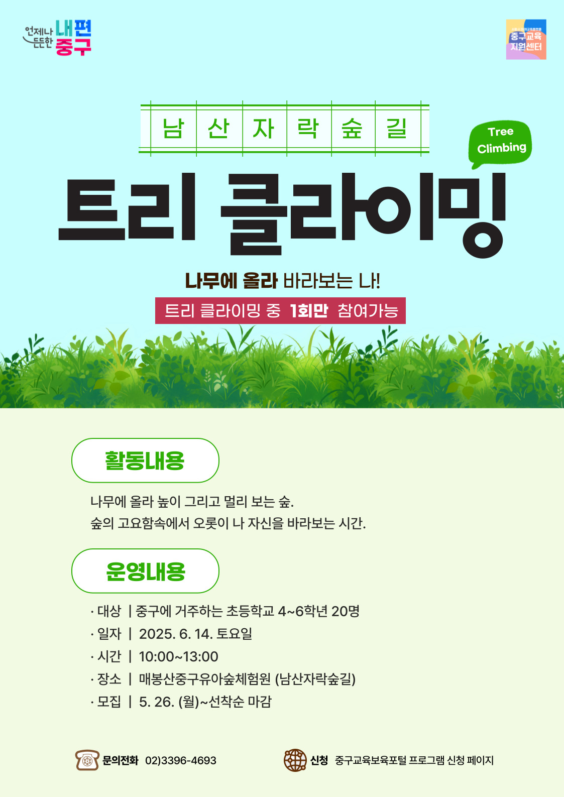 언제나 내편 든든한  중구  중구교육 지원센터  남산자락숲길  Tree Climbing  트리 클라이밍  나무에 올라 바라보는 나! 트리 클라이밍 중 1회만 참여가능  활동내용 나무에 올라 높이 그리고 멀리 보는 숲. 숲의 고요함속에서 오롯이 나 자신을 바라보는 시간.  운영내용 · 대상 | 중구에 거주하는 초등학교 4~6학년 20명 · 일자 | 2025. 6. 14. 토요일 · 시간 | 10:00~13:00 · 장소 | 매봉산중구유아숲체험원 (남산자락숲길) · 모집 | 5. 26. (월)~선착순 마감  문의전화 02)3396-4693  신청 중구교육보육포털 프로그램 신청 페이지