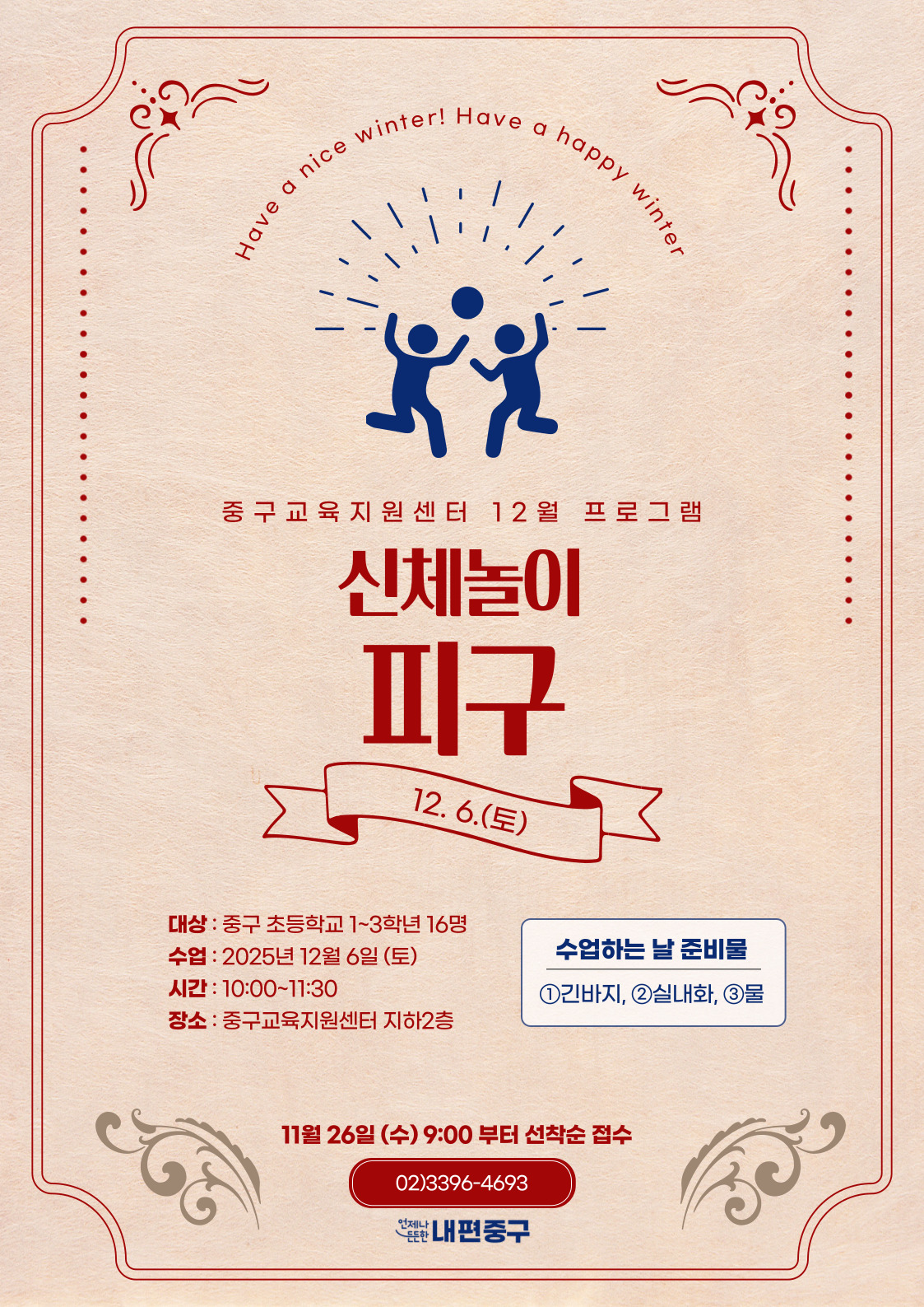 ter  er! Have a happy win  nice  e  av  중구교육지원센터 12월 프로그램  신체놀이  피구  12.6.(토)  대상 : 중구 초등학교 1~3학년 16명 수업 : 2025년 12월 6일 (토)  수업하는 날 준비물  시간 : 10:00~11:30  1긴바지, 2실내화, 3물  장소 : 중구교육지원센터 지하2층  11월 26일 (수) 9:00 부터 선착순 접수 02)3396-4693 전난내편중구