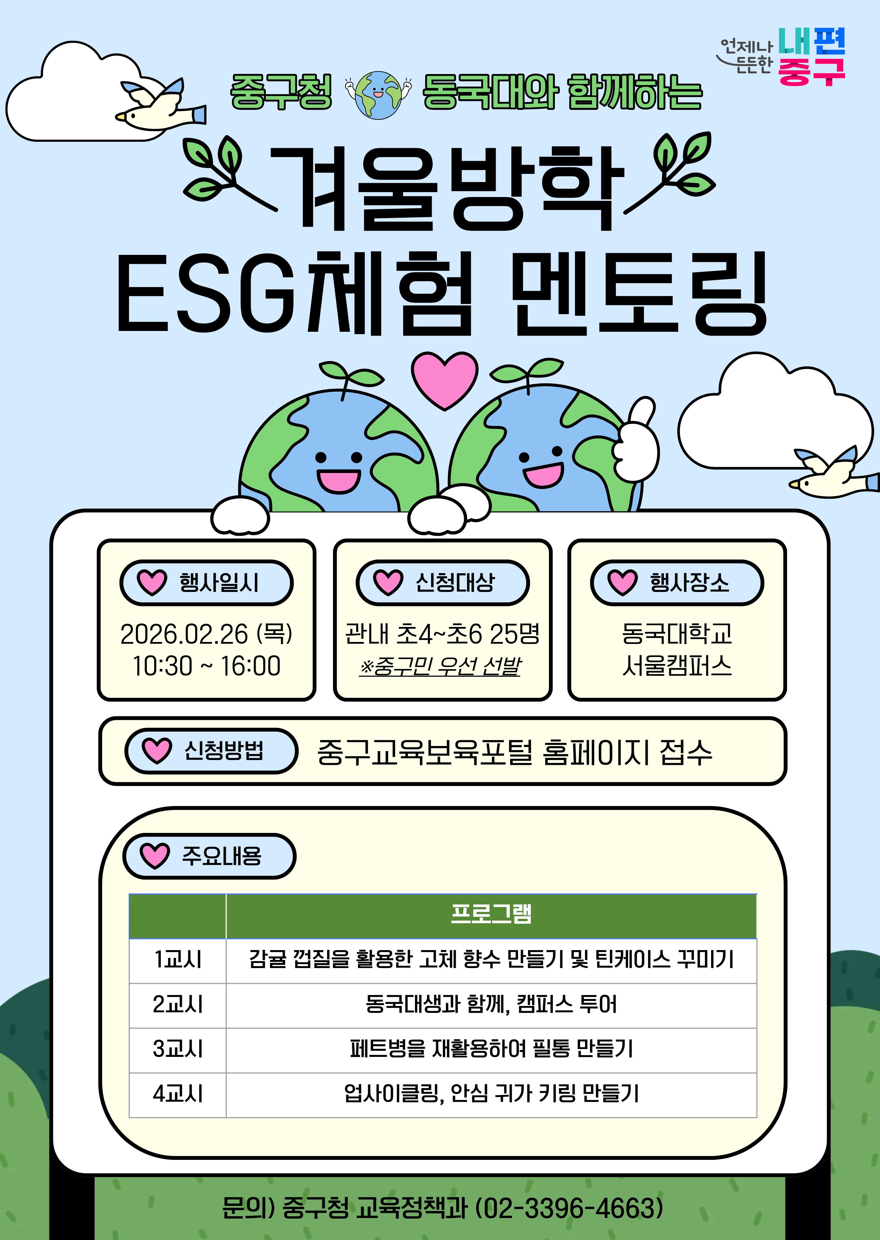중구청 동국대와 함께하는 겨울방학 ESG체험 멘토링  행사일시 2026.02.26(목) 10:30~16:00  신청대상  관내초4~초6 25명 *중구민 우선 선발  행사장소 동국대학교 서울캠퍼스  신청방법 중구교육보육포털 홈페이지 접수  주요내용 프로그램 1교시 감귤 껍질을 활용한 고체 향수 만들기 및 틴케이스 꾸미기  2교시 동국대생과 함께 캠퍼스 투어  3교시 페트병을 재활용하여 필통 만들기  4교시 업사이클링, 안심 귀가 키링 만들기   문의) 중구청 교육정책과 (02-3396-4633)