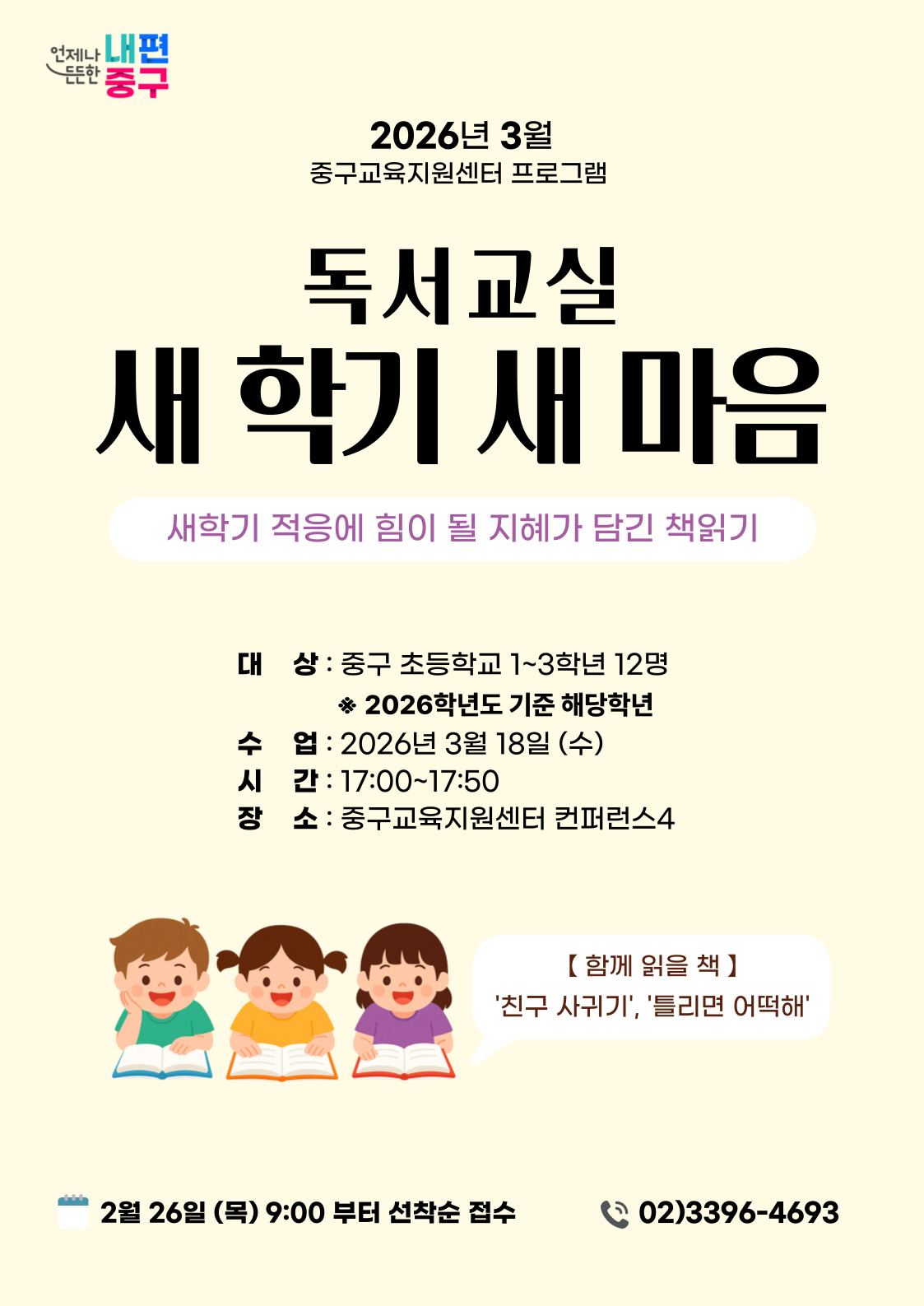 언제나 내편  든든한 중구  2026년 3월 중구교육지원센터 프로그램  독서교실  새 학기 새 마음  새학기 적응에 힘이 될 지혜가 담긴 책읽기  대 상 : 중구 초등학교 1~3학년 12명 ※ 2026학년도 기준 해당학년  수 업 : 2026년 3월 18일 (수) 시 간 : 17:00~17:50 장 소 : 중구교육지원센터 컨퍼런스4  【함께 읽을 책】 '친구 사귀기', '틀리면 어떡해'  2월 26일 (목) 9:00 부터 선착순 접수  02)3396-4693,