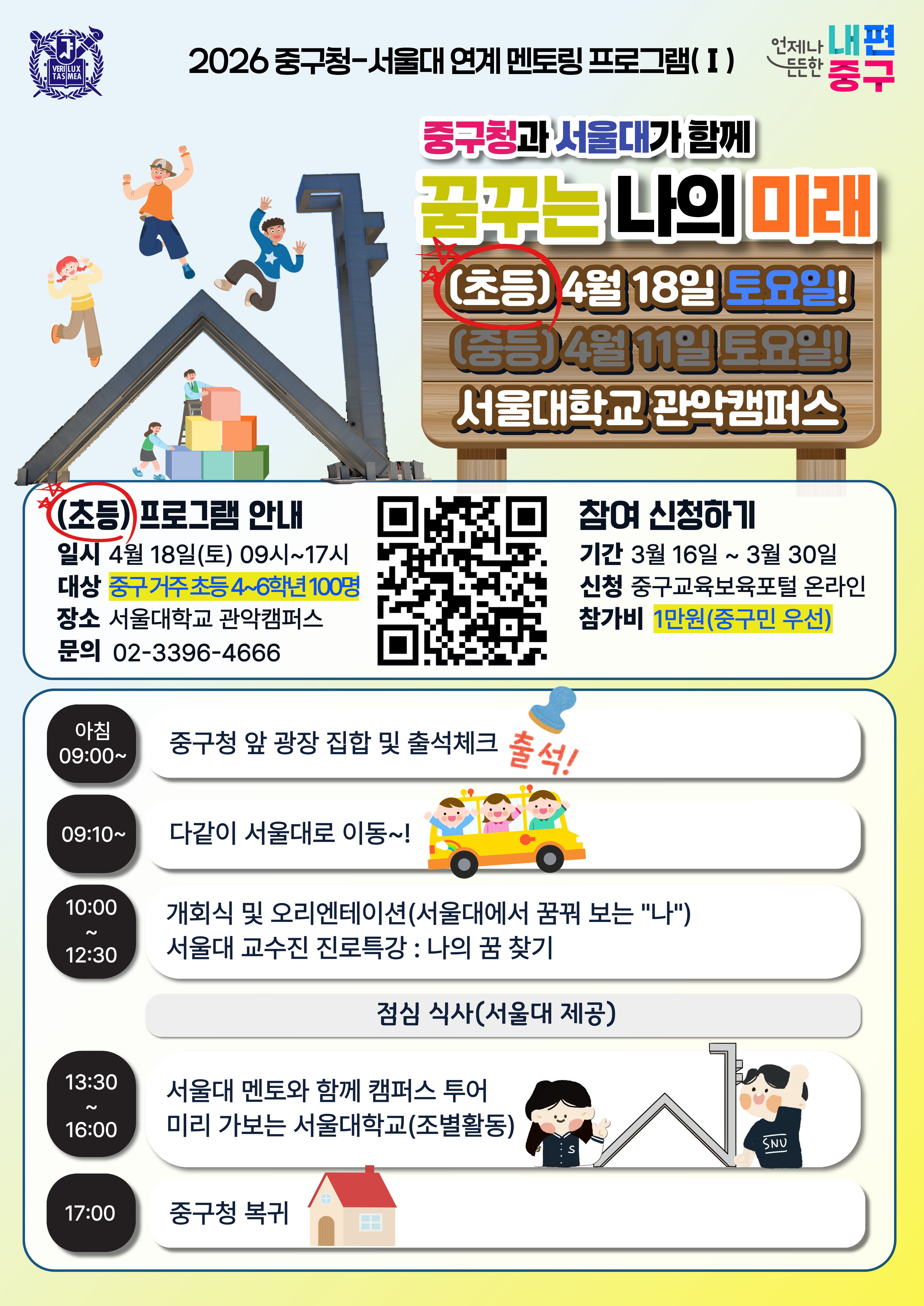 2026 중구청-서울대 연계 멘토링 프로그램( I)  언제나 든든한 내편중구 중구청과 서울대가 함께 꿈꾸는 나의 미래 (초등) 4월 18일 토요일! (중등)4월 11일 토요일! 서물대학교 관악캠퍼스 참여 신청하기 기간 3월 16일 ~ 3월 30일 신청 중구교육보육포털 온라인 참가비 1만원(중구민 우선)   (초등)프로그램 안내 일시 4월 18일(토) 09시~17시 대상 중구 거주 초등 4~6학년 100명 장소 서울대학교 관악캠퍼스 문의 02-3396-4666  아침 09:00~  중구청 앞 광장 집합 및 출석체크 출석!  09:10~  다같이 서울대로 이동 ~!  10:00 ~  12:30  개회식 및 오리엔테이션(서울대에서 꿈꿔 보는 
