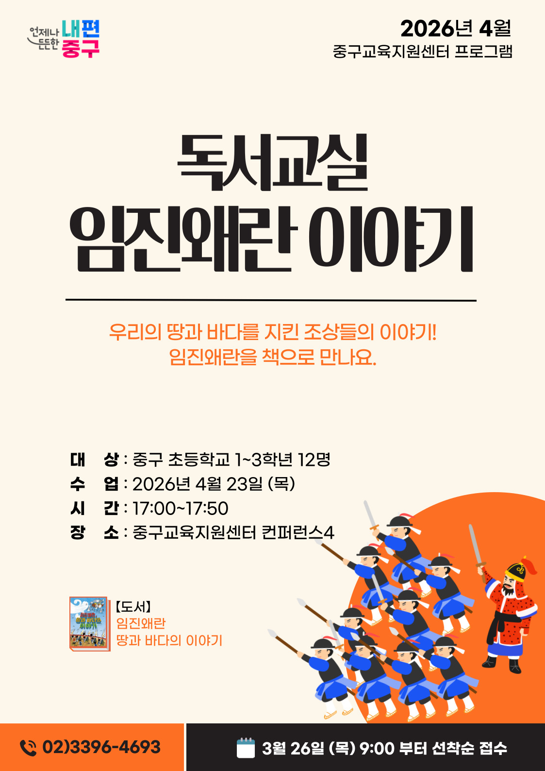 내편  2026년 4월  든든한  중구  중구교육지원센터 프로그램  독서교실 임진왜란 이야기  우리의 땅과 바다를 지킨 조상들의 이야기! 임진왜란을 책으로 만나요.  대 상 : 중구 초등학교 1~3학년 12명 수 업 : 2026년 4월 23일 (목) 시 간: 17:00~17:50 장 소 : 중구교육지원센터 컨퍼런스4  【도서】 임진왜란 땅과 바다의 이야기  (202)3396-4693  3월 26일 (목) 9:00 부터 선착순 접수