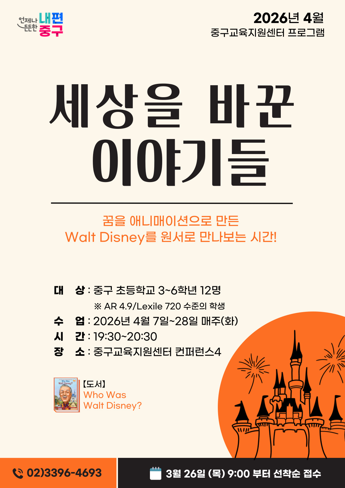 내편 중구  2026년 4월  든든한  중구교육지원센터 프로그램  세상을 바꾼 이야기들  꿈을 애니매이션으로 만든 Walt Disney를 원서로 만나보는 시간!  대 상 : 중구 초등학교 3~6학년 12명 ※ AR 4.9/Lexile 720 수준의 학생 수 업 : 2026년 4월 7일~28일 매주(화) 시 간 : 19:30~20:30 장 소 : 중구교육지원센터 컨퍼런스4  Walt Disneu?  【도서】 Who Was Walt Disney?  (202)3396-4693  3월 26일 (목) 9:00 부터 선착순 접수