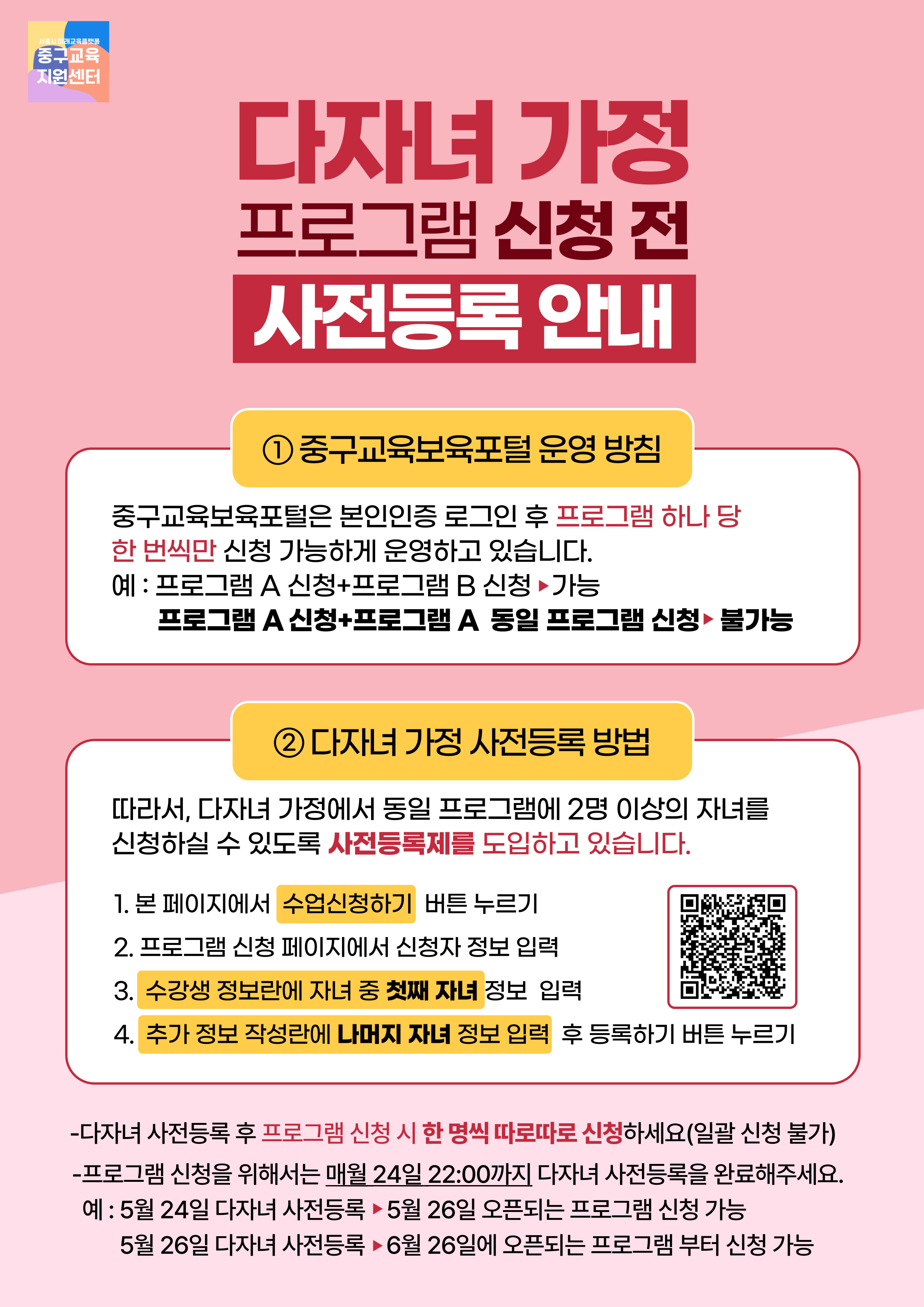 중구교육지원센터  다자녀 가정 프로그램 신청 전 사전등록 안내  1중구교육보육포털 운영 방침  중구교육보육포털은 본인인증 로그인 후 프로그램 하나 당 한 번씩만 신청 가능하게 운영하고 있습니다. 예 : 프로그램 A 신청+프로그램 B 신청 가능 프로그램 A 신청+프로그램 A 동일 프로그램 신청 불가능  2 다자녀 가정 사전등록 방법  따라서, 다자녀 가정에서 동일 프로그램에 2명 이상의 자녀를 신청하실 수 있도록 사전등록제를 도입하고 있습니다.  1. 본 페이지에서 수업신청하기 버튼 누르기 2. 프로그램 신청 페이지에서 신청자 정보 입력 3. 수강생 정보란에 자녀 중 첫째 자녀 정보 입력 4. 추가 정보 작성란에 나머지 자녀 정보 입력 후 등록하기 버튼 누르기  -다자녀 사전등록 후 프로그램 신청 시 한 명씩 따로따로 신청하세요(일괄 신청 불가) -프로그램 신청을 위해서는 매월 24일 22:00까지 다자녀 사전등록을 완료해주세요. 예 : 5월 24일 다자녀 사전등록 - 5월 26일 오픈되는 프로그램 신청 가능 5월 26일 다자녀 사전등록 - 6월 26일에 오픈되는 프로그램 부터 신청 가능