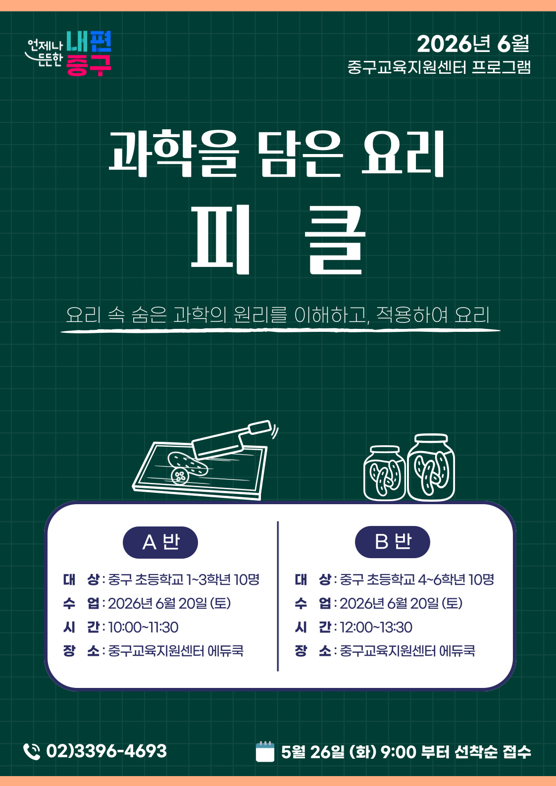 언제나 내편  2026년 6월  든든한  중구교육지원센터 프로그램  등구  과학을 담은 요리  피클  요리 속 숨은 과학의 원리를 이해하고, 적용하여 요리  08  A 반  B 반  대 상: 중구 초등학교 1~3학년 10명  대 상: 중구 초등학교 4~6학년 10명  수 업 :2026년 6월 20일 (토)  수 업 : 2026년 6월 20일(토)  시 간: 10:00~11:30  시 간: 12:00~13:30  장 소 : 중구교육지원센터 에듀쿡  장 소 : 중구교육지원센터 에듀쿡  02)3396-4693  5월 26일 (화) 9:00 부터 선착순 접수