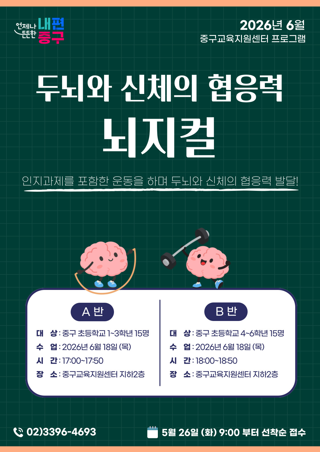언제나 내편  2026년 6월  든든한  중구교육지원센터 프로그램  등구  두뇌와 신체의 협응력  뇌지컬  인지과제를 포함한 운동을 하며 두뇌와 신체의 협응력 발달!  A 반  B반  대 상: 중구 초등학교 1~3학년 15명  대 상: 중구 초등학교 4~6학년 15명  수 업 : 2026년 6월 18일 (목)  수 업 : 2026년 6월 18일(목)  시 간: 17:00~17:50  시 간: 18:00~18:50  장 소 : 중구교육지원센터 지하2층  장 소 : 중구교육지원센터 지하2층  02)3396-4693  5월 26일 (화) 9:00 부터 선착순 접수
