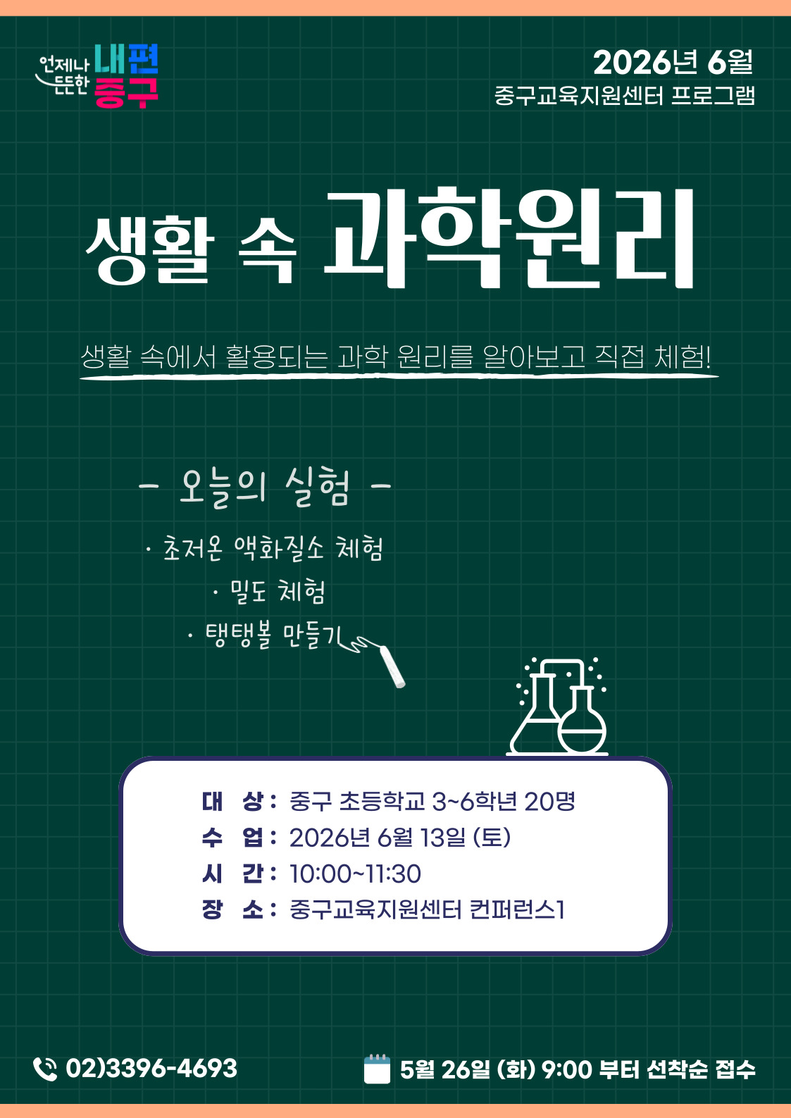 언제나 내편  2026년 6월  든든한  중구교육지원센터 프로그램  흥구  생활 속 과학원리  생활 속에서 활용되는 과학 원리를 알아보고 직접 체험!  - 오늘의 실험 - · 초저온 액화질소 체험 · 밀도 체험 · 탱탱볼 만들기  대 상: 중구 초등학교 3~6학년 20명 수 업 : 2026년 6월 13일 (토) 시 간: 10:00~11:30 장 소: 중구교육지원센터 컨퍼런스1  02)3396-4693  5월 26일 (화) 9:00 부터 선착순 접수