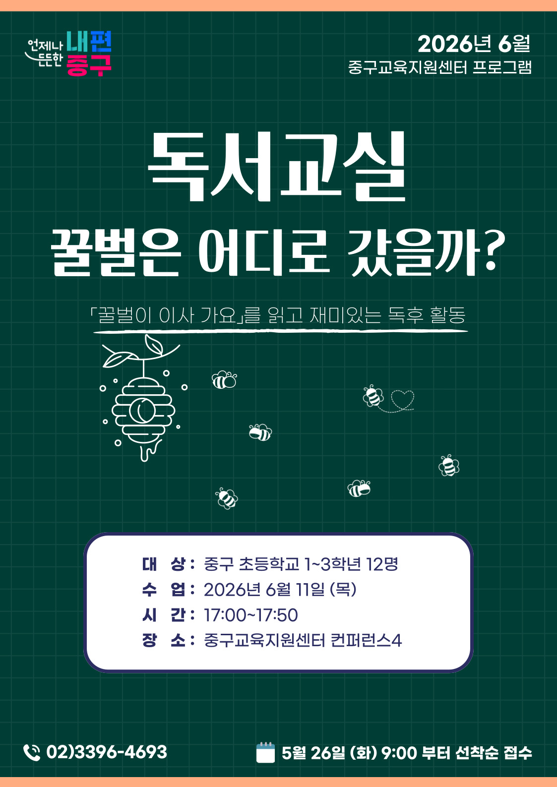 언제나 내편  2026년 6월  든든한  중구교육지원센터 프로그램  흥구  독서교실  꿀벌은 어디로 갔을까?  「꿀벌이 이사 가요」를 읽고 재미있는 독후 활동  。  O  대 상: 중구 초등학교 1~3학년 12명 수 업: 2026년 6월 11일 (목)  시 간: 17:00~17:50 장 소: 중구교육지원센터 컨퍼런스4  02)3396-4693  5월 26일 (화) 9:00 부터 선착순 접수