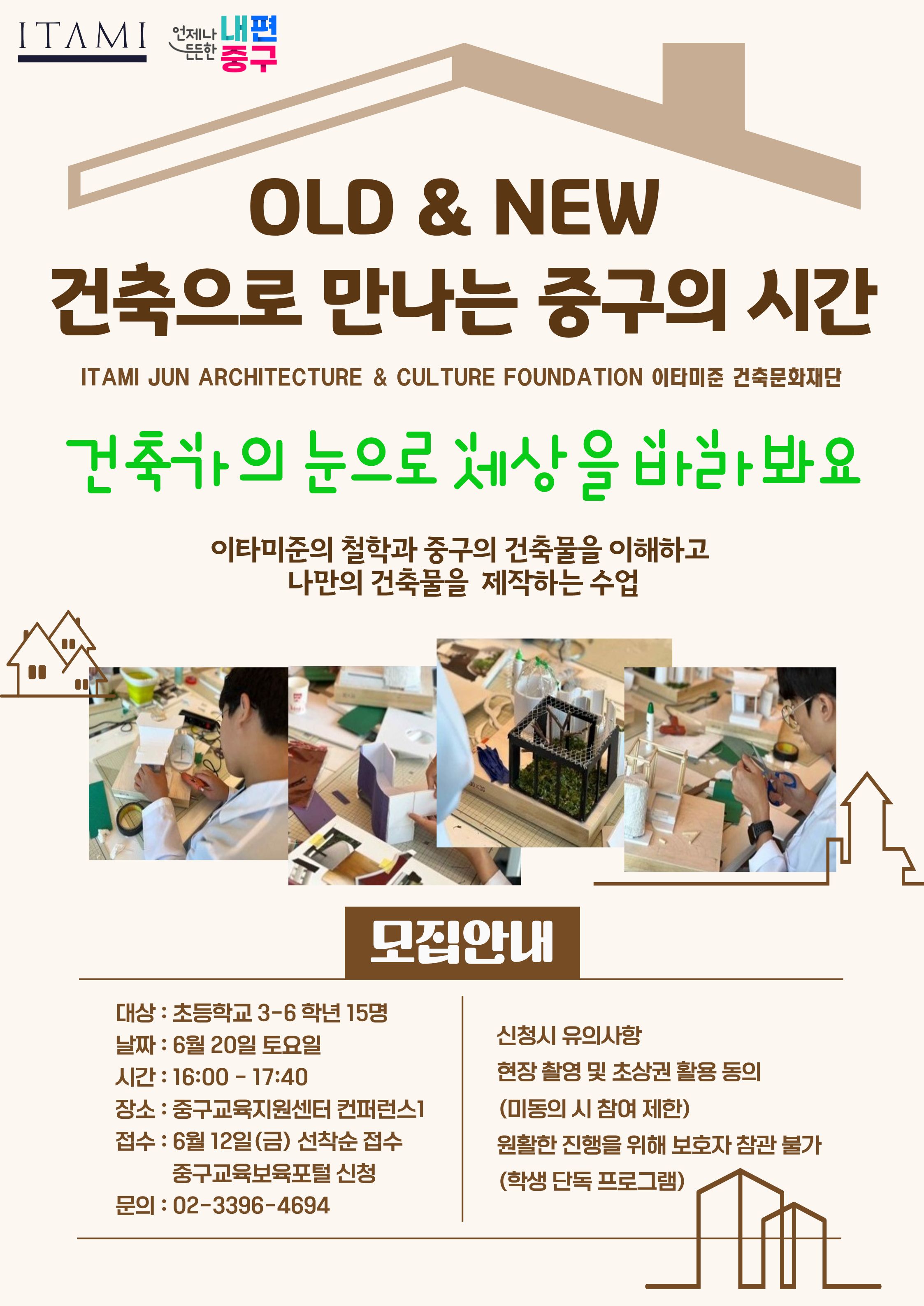 ITAMI  언제나 내편 드드한 중구  OLD & NEW 건축으로 만나는 중구의 시간  ITAMI JUN ARCHITECTURE & CULTURE FOUNDATION 이타미준 건축문화재단  건축가의 눈으로 세상을 바한봐요  이타미준의 철학과 중구의 건축물을 이해하고 나만의 건축물을 제작하는 수업  Bs 3  모집안내  대상 : 초등학교 3-6 학년 15명 날짜 : 6월 20일 토요일  신청시 유의사항  시간 : 16:00 - 17:40  현장 촬영 및 초상권 활용 동의  장소 : 중구교육지원센터 컨퍼런스1  (미동의 시 참여 제한)  접수 : 6월 12일(금) 선착순 접수  원활한 진행을 위해 보호자 참관 불가  중구교육보육포털 신청 문의 : 02-3396-4694  (학생 단독 프로그램)