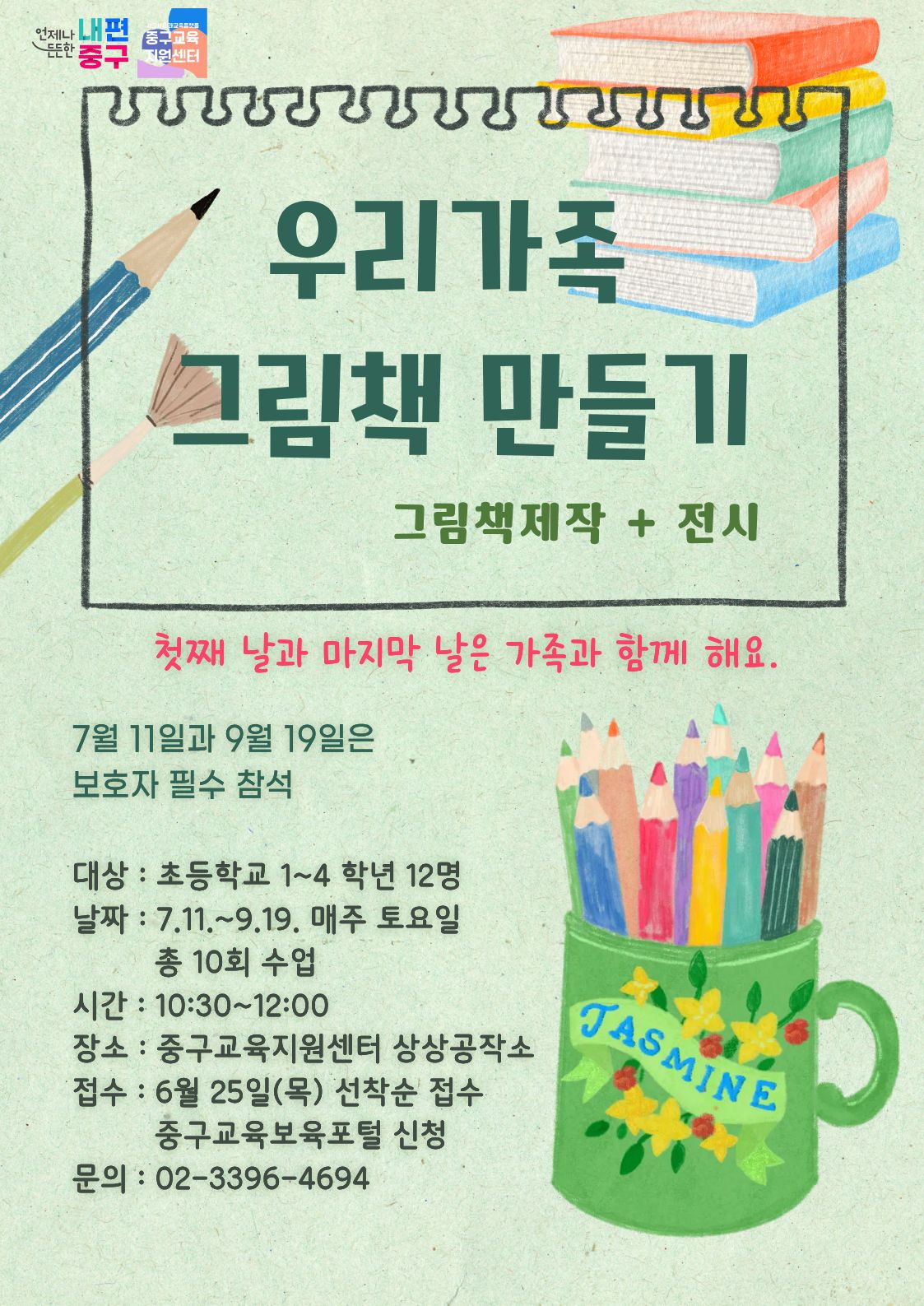 언제나 내편 중구교육 지원센터  우리가족 그림책 만들기  그림책제작 + 전시  첫째 날과 마지막 날은 가족과 함께 해요. 7월 11일과 9월 19일은 보호자 필수 참석  대상 : 초등학교 1~4 학년 12명 날짜 : 7.11 .~ 9.19. 매주 토요일 총 10회 수업 시간 : 10:30~12:00  JASMINE  장소 : 중구교육지원센터 상상공작소 접수 : 6월 25일(목) 선착순 접수 중구교육보육포털 신청 문의 : 02-3396-4694