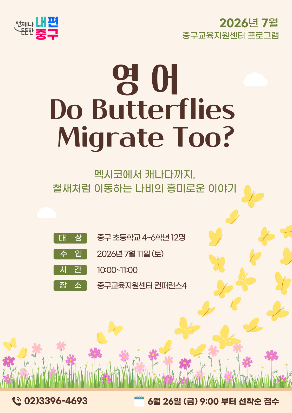 내편 중구  2026년 7월  는는인  중구교육지원센터 프로그램  영어 Do Butterflies Migrate Too?  멕시코에서 캐나다까지, 철새처럼 이동하는 나비의 흥미로운 이야기  대 상  중구 초등학교 4~6학년 12명  수 업  2026년 7월 11일 (토)  시 간  10:00~11:00  장소  중구교육지원센터 컨퍼런스4  C 02)3396-4693  6월 26일 (금) 9:00 부터 선착순 접수