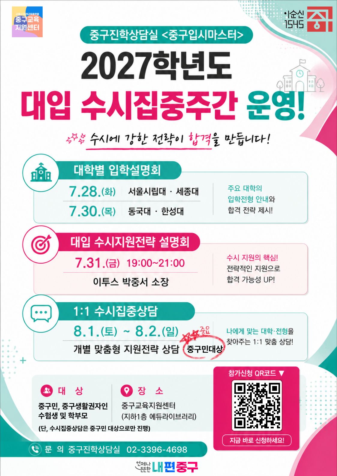 중구진학상담실 <중구입시마스터> 2027학년도 대입 수시집중주간 운영!  수시에 강한 전략이 합격을 만듭니다!  대학별 입학설명회 7.28.(화) 서울시립대 · 세종대 7.30.(목) 동국대 · 한성대  대입 수시지원전략 설명회 7.31.(금) 19:00~21:00 이투스 박중서 소장  1:1 수시집중상담 8.1.(토) ~ 8.2.(일) 개별 맞춤형 지원전략 상담 중구민대상   주요 대학의 입학전형 안내와 합격 전략 제시!  수시 지원의 핵심! 전략적인 지원으로 합격 가능성 UP!  나에게 맞는 대학·전형을 찾아주는 1:1 맞출 상담!  참가신청 QR코드 ▼  대 상 중구민, 중구생활권자인 수험생 및 학부모 (단, 수시집중상담은 중구민 대상으로만 진행)  ● 문 의 중구진학상담실 02-3396-4698  장소 중구교육지원센터 (지하1층 에듀라이브러리)  지금 바로 신청하세요!