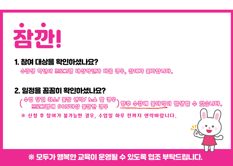 잠깐 1.참여대상을 확인하셨나요? 수강생 학년이 프로그램 대상학년과 다를 경우, 참여가 불가합니다. 2. 일정을 꼼꼼히 확인하셨나요? 수업당일 취소/불참 연락/노쇼 할 경우, 프로그램에 50%이상 불참한 경우 향후 수강에 불이익이 발생할 수 있습니다. 신청 후 참여가 불가능한 경우, 수업일 하루전까지 연락바랍니다. ※모두가 행복한 교육이 운영될 수 있도록 협조부탁드립니다